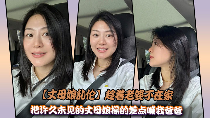 父女丈母娘乱伦趁着媳妇不在家把许久未见的丈母娘操的差点喊我爸爸视频