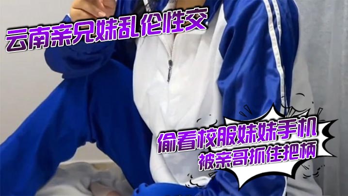 云南亲兄妹乱伦做爱偷看校服妹妹手机被亲哥抓住把柄要挟强行发生关系后内射妹妹真的很反差对话精彩激情视频
