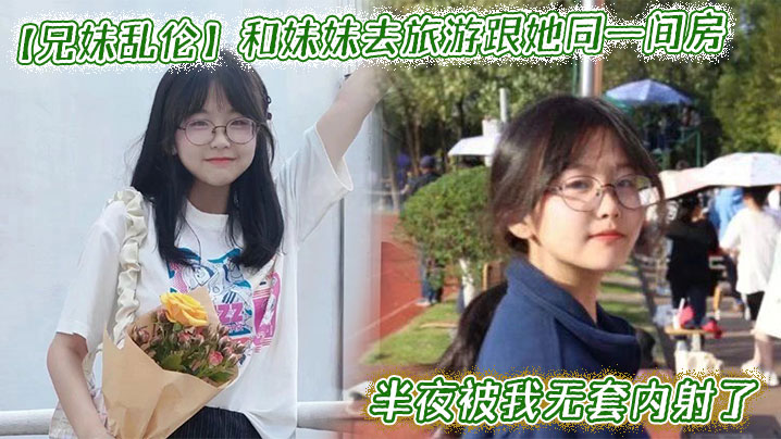 兄妹乱伦和妹妹去旅游跟她同一间房半夜被我无套内射了视频