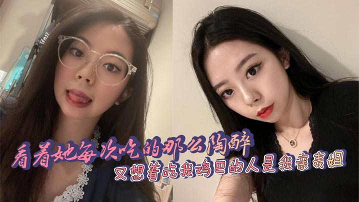 姐弟看着她每次吃的那么陶醉又想着吃我鸡吧的人是我亲表姐爽和乱伦的激情太上头了视频
