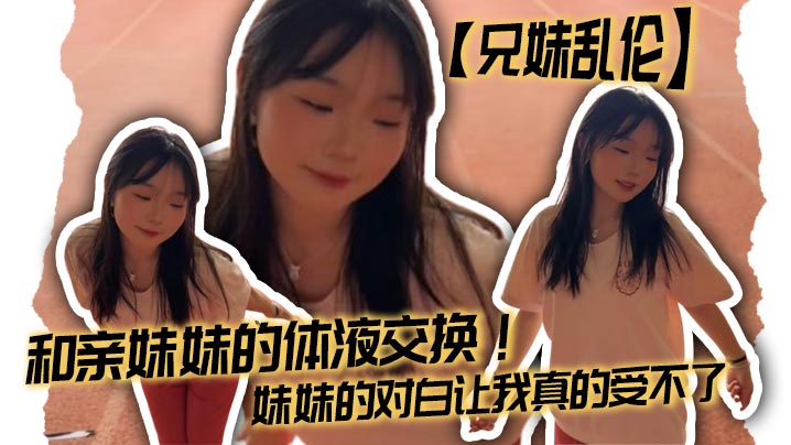 兄妹乱伦和亲妹妹的体液交换妹妹的对话让我真的吃不消视频